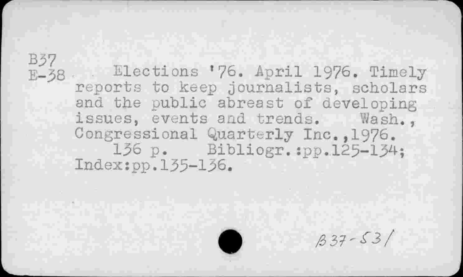 ﻿B37
E-38
Elections ’76. April 1976. Timely reports to keep journalists, scholars and the public abreast of developing issues, events and trends. Wash., Congressional Quarterly Inc.,1976.
136 p. Bibliogr.:pp.125-134; Index:pp.135-136.
^37-^3/